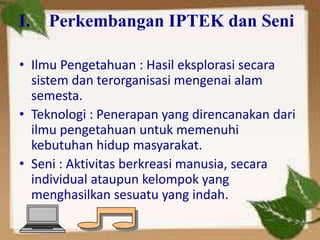 I. Perkembangan IPTEK dan Seni
• Ilmu Pengetahuan : Hasil eksplorasi secara
sistem dan terorganisasi mengenai alam
semesta.
• Teknologi : Penerapan yang direncanakan dari
ilmu pengetahuan untuk memenuhi
kebutuhan hidup masyarakat.
• Seni : Aktivitas berkreasi manusia, secara
individual ataupun kelompok yang
menghasilkan sesuatu yang indah.
 