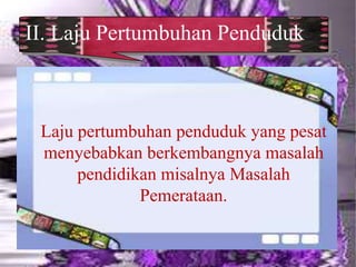 II. Laju Pertumbuhan Penduduk
Laju pertumbuhan penduduk yang pesat
menyebabkan berkembangnya masalah
pendidikan misalnya Masalah
Pemerataan.
 
