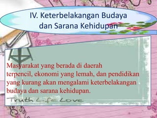 Masyarakat yang berada di daerah
terpencil, ekonomi yang lemah, dan pendidikan
yang kurang akan mengalami keterbelakangan
budaya dan sarana kehidupan.
IV. Keterbelakangan Budaya
dan Sarana Kehidupan
 