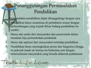 Penanggulangan Permasalahan
Pendidikan
Permasalahan pendidikan dapat ditanggulangi dengan cara :
1. Pendidikan harus senantiasa di perbaharui sesuai dengan
perkembangan yang terjadi diluar bidang pendidikan itu
sendiri.
2. Harus ada usaha dari masyarakat dan pemerintah dalam
menahan laju pertumbuhan penduduk.
3. Harus ada aspirasi dari masyarakat terhadap pendidikan
4. Pendidikan harus meningkatkan peran dan fungsinya hingga
ke pelosok tanah air karena ini berkaitan erat dengan
keterisolasian masyarakat yang berada didaerah pedalaman.
 
