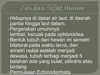 Hidupnya

di dasar air laut, di daerah
pantai hingga laut dalam.
Pergerakan umumnya
lambat, kecuali pada ophioroidea.
Bentuk tubuh dari hewan ini semetri
bilateral pada waktu larva, dan
simetri radial setelah menjadi
dewasa, tubuh terbagi menjadi 5
belahan ada yang bulat, silindris atau
bintang.
Permukaan Echinodermata

 