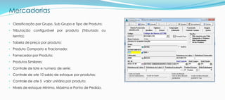 Mercadorias
• Classificação por Grupo, Sub Grupo e Tipo de Produto;
• Tributação configurável por produto (Tributado ou
Isento);
• Tabela de preço por produto;
• Produto Composto e Fracionado;
• Fornecedor por Produto;
• Produtos Similares;
• Controle de lote e numero de serie;
• Controle de ate 10 saldo de estoque por produtos;
• Controle de ate 5 valor unitário por produto;
• Níveis de estoque Mínimo, Máximo e Ponto de Pedido.
 