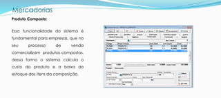 Mercadorias
Produto Composto:
Essa funcionalidade do sistema é
fundamental para empresas, que no
seu processo de venda
comercializam produtos compostos,
dessa forma o sistema calcula o
custo do produto e a baixa do
estoque dos itens da composição.
 