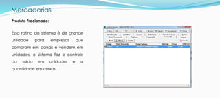 Mercadorias
Produto Fracionado:
Essa rotina do sistema é de grande
utilidade para empresas que
compram em caixas e vendem em
unidades, o sistema faz o controle
do saldo em unidades e a
quantidade em caixas.
 