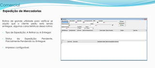 Comercial
Rotina de grande utilidade para verificar se
aquilo que o cliente pediu está sendo
entregue, algumas características dessa rotina:
• Tipo de Expedição: A Retirar ou A Entregar;
• Status da Expedição: Pendente,
Parcialmente Pendendo ou Entregue;
• Impresso configurável.
Expedição de Mercadorias
 