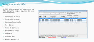 Gerenciador de NFe
O TGA Sistemas possui um gerenciador de
NFe completo, segue algumas de suas
funcionalidades:
• Transmissão de NFCe;
• Transmissão em Lote;
• Reimpressão de Danfe;
• Pré – Danfe;
• Carta de Correção;
• Envia XML no email;
• Gera PDF;
• Cancela NFe;
• Inutiliza Numeração.
 