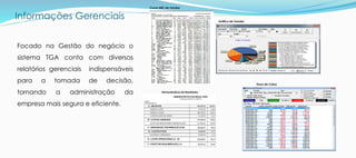 Informações Gerenciais
Focado na Gestão do negócio o
sistema TGA conta com diversos
relatórios gerenciais indispensáveis
para a tomada de decisão,
tornando a administração da
empresa mais segura e eficiente.
Gráfico de Vendas
Curva ABC de Vendas
Fluxo de Caixa
Demonstrativos de Resultados
 