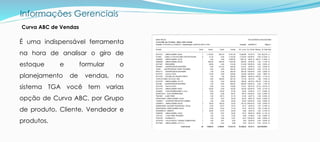 Informações Gerenciais
É uma indispensável ferramenta
na hora de analisar o giro de
estoque e formular o
planejamento de vendas, no
sistema TGA você tem varias
opção de Curva ABC, por Grupo
de produto, Cliente, Vendedor e
produtos.
Curva ABC de Vendas
 