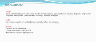 IDM ASSESSORIA
Missão:
Gerar valores estratégicos para nossos clientes e colaboradores, comercializando soluções de gestão empresarial
confiáveis e inovadoras, para empresas do varejo, atacado e serviços.
Visão:
Ser a melhor solução em confiabilidade e custo benefício do mercado.
Valores:
Ética, Eficiência e Agilidade
Compromisso com a comunidade
Aprendizado contínuo e experiência
 