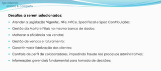 tga sistemas
simples & completo
Desafios a serem solucionados:
 Atender a Legislação Vigente:, NFe, NFCe, Sped Fiscal e Sped Contribuições;
 Gestão da Matriz e Filiais no mesmo banco de dados;
 Melhorar a eficiência nas vendas;
 Gestão de vendas e faturamento;
 Garantir maior fidelização dos clientes;
 Controle de perfil de colaboradores, impedindo fraude nos processos administrativos;
 Informações gerenciais fundamental para tomada de decisões;
 