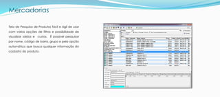 Mercadorias
Tela de Pesquisa de Produtos fácil e ágil de usar
com varias opções de filtros e possibilidade de
visualizar saldos e custos. É possível pesquisar
por nome, código de barra, grupo e pela opção
automático que busca qualquer informação do
cadastro do produto.
 