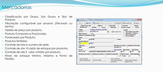 Mercadorias
• Classificação por Grupo, Sub Grupo e Tipo de
Produto;
• Tributação configurável por produto (Tributado ou
Isento);
• Tabela de preço por produto;
• Produto Composto e Fracionado;
• Fornecedor por Produto;
• Produtos Similares;
• Controle de lote e numero de serie;
• Controle de ate 10 saldo de estoque por produtos;
• Controle de ate 5 valor unitário por produto;
• Níveis de estoque Mínimo, Máximo e Ponto de
Pedido.
 