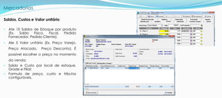 Mercadorias
Saldos, Custos e Valor unitário
• Ate 10 Saldos de Estoque por produto
(Ex. Saldo Físico, Fiscal, Pedido
Fornecedor, Pedido Cliente);
• Ale 5 Valor unitário (Ex. Preço Varejo,
Preço Atacado, Preço Desconto), É
possível escolher o preço no momento
da venda;
• Saldo e Custo por local de estoque.
Grade e Filial;
• Formula de preço, custo e tributos
configuráveis.
 