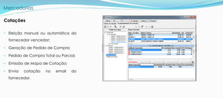 Mercadorias
Cotações
• Eleição manual ou automática do
fornecedor vencedor;
• Geração de Pedido de Compra;
• Pedido de Compra Total ou Parcial;
• Emissão de Mapa de Cotação;
• Envia cotação no email do
fornecedor.
 