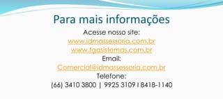 Para mais informações
Acesse nosso site:
www.idmassessoria.com.br
www.tgasistemas.com.br
Email:
Comercial@idmassessoria.com.br
Telefone:
(66) 3410 3800 | 9925 3109 I 8418-1140
 