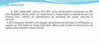 IDM ASSESSORIA
A IDM Assessoria nasceu em 2007 como distribuidora autorizada do ERP
TGA SISTEMAS, desde então nos dedicamos a implantação e suporte técnico do
Sistema TGA, voltado ao atendimento de empresas de varejo, atacado e
serviços.
A IDM Assessoria mantém uma equipe de profissionais treinados e certificados no
suporte do TGA Sistemas. Nosso Help Desk utiliza-se de modernas ferramentas de
gestão para atender nossos clientes.
 
