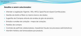 tga sistemas
simples & completo
Desafios a serem solucionados:
 Atender a Legislação Vigente:, NFe, NFCe, Sped Fiscal e Sped Contribuições;
 Gestão da Matriz e Filiais no mesmo banco de dados;
 Sugestão de Compras através da analise do giro do produto;
 Emissão e analise de cotação – mapa de cotação;
 Pedidos de compra;
 Controle de perfil de colaboradores, impedindo fraude nos processos administrativos;
 Mantém histórico de fornecedores por produto;
 