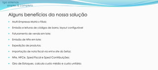tga sistemas
simples & completo
Alguns benefícios da nossa solução
 Multi-Empresas Matriz x Filiais;
 Emissão e leituras de códigos de barra, layout configurável
 Faturamento de venda em lote;
 Emissão de NFe em lote;
 Expedição de produtos;
 Importação de nota fiscal via xml e site do Sefaz;
 NFe, NFCe, Sped Fiscal e Sped Contribuições;
 Giro de Estoques, calcula custo médio e custo unitário;
 