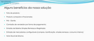 tga sistemas
simples & completo
Alguns benefícios da nossa solução
 Foto do produto;
 Produto composto e Fracionado;
 Pré – Danfe;
 Comissão de vendedor por forma de pagamento;
 Emissão de Boletos Simples Remessa e Registrado;
 Entrada de mercadorias configuráveis (compras, bonificação, simples remessa, consumo interno);
 Nota fiscal de Estorno.
 