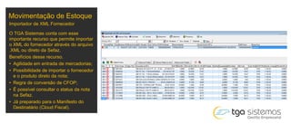 Movimentação de Estoque
O TGA Sistemas conta com esse
importante recurso que permite importar
o XML do fornecedor através do arquivo
.XML ou direto da Sefaz.
Benefícios desse recurso.
• Agilidade em entrada de mercadorias;
• Possibilidade de importar o fornecedor
e o produto direto da nota;
• Regra de conversão de CFOP;
• É possível consultar o status da nota
na Sefaz.
• Já preparado para o Manifesto do
Destinatário (Cloud Fiscal).
Importador de XML Fornecedor
 