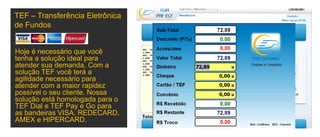 Hoje é necessário que você
tenha a solução ideal para
atender sua demanda. Com a
solução TEF você terá a
agilidade necessário para
atender com a maior rapidez
possível o seu cliente. Nossa
solução está homologada para o
TEF Dial e TEF Pay e Go para
as bandeiras VISA, REDECARD,
AMEX e HIPERCARD.
TEF – Transferência Eletrônica
de Fundos
 