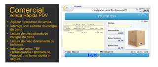 Venda Rápida PDV
• Agilizar o processo de venda.
• Interagir com Leitores de códigos
de barra.
• Leitura de peso através de
códigos de barra.
• Leitura de peso diretamente de
balanças.
• Interação com o TEF
(Transferência Eletrônica de
Fundos) , de forma rápida e
segura.
Comercial
 