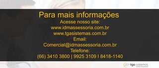 Para mais informações
Acesse nosso site:
www.idmassessoria.com.br
www.tgasistemas.com.br
Email:
Comercial@idmassessoria.com.br
Telefone:
(66) 3410 3800 | 9925 3109 I 8418-1140
 
