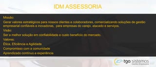 Missão:
Gerar valores estratégicos para nossos clientes e colaboradores, comercializando soluções de gestão
empresarial confiáveis e inovadoras, para empresas do varejo, atacado e serviços.
Visão:
Ser a melhor solução em confiabilidade e custo benefício do mercado.
Valores:
Ética, Eficiência e Agilidade
Compromisso com a comunidade
Aprendizado contínuo e experiência
IDM ASSESSORIA
 