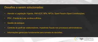 Desafios a serem solucionados:
• Atender a Legislação Vigente: PAF-ECF, NFe, NFCe, Sped Fiscal e Sped Contribuições;
• PDV - Frente de Loja, on-line e off-line.
• Gestão de estoque;
• Controle de perfil de colaboradores, impedindo fraude nos processos administrativos;
• Informações gerenciais fundamental para tomada de decisões;
 