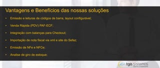 Vantagens e Benefícios das nossas soluções
• Emissão e leituras de códigos de barra, layout configurável;
• Venda Rápida (PDV) PAF-ECF;
• Integração com balanças para Checkout;
• Importação de nota fiscal via xml e site do Sefaz;
• Emissão de NFe e NFCe;
• Analise de giro de estoque;
 