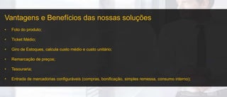Vantagens e Benefícios das nossas soluções
• Foto do produto;
• Ticket Médio;
• Giro de Estoques, calcula custo médio e custo unitário;
• Remarcação de preços;
• Tesouraria;
• Entrada de mercadorias configuráveis (compras, bonificação, simples remessa, consumo interno);
 