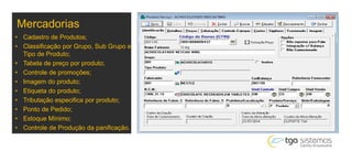 Mercadorias
• Cadastro de Produtos;
• Classificação por Grupo, Sub Grupo e
Tipo de Produto;
• Tabela de preço por produto;
• Controle de promoções;
• Imagem do produto;
• Etiqueta do produto;
• Tributação especifica por produto;
• Ponto de Pedido;
• Estoque Mínimo;
• Controle de Produção da panificação.
 