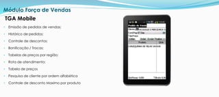 • Emissão de pedidos de vendas;
• Histórico de pedidos;
• Controle de descontos;
• Bonificação / Trocas;
• Tabelas de preços por região;
• Rota de atendimento;
• Tabela de preços
• Pesquisa de cliente por ordem alfabética
• Controle de desconto Maximo por produto
Módulo Força de Vendas
TGA Mobile
 