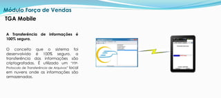 A Transferência de informações é
100% segura.
O conceito que o sistema foi
desenvolvido é 100% seguro, a
transferência das informações são
criptografadas. É utilizado um “FTP-
Protocolo de Transferência de Arquivos” local
em nuvens onde as informações são
armazenadas.
Módulo Força de Vendas
TGA Mobile
 