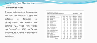 Informações Gerenciais
É uma indispensável ferramenta
na hora de analisar o giro de
estoque e formular o
planejamento de vendas, no
sistema TGA você tem varias
opção de Curva ABC, por Grupo
de produto, Cliente, Vendedor e
produtos.
Curva ABC de Vendas
 