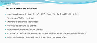 tga sistemas
simples & completo
Desafios a serem solucionados:
 Atender a Legislação Vigente:, NFe, NFCe, Sped Fiscal e Sped Contribuições;
 Tecnologia Mobile - Android;
 Melhorar a eficiência nas vendas;
 Histórico de pedidos do cliente;
 Garantir maior fidelização dos clientes;
 Controle de perfil de colaboradores, impedindo fraude nos processos administrativos;
 Informações gerenciais fundamental para tomada de decisões;
 