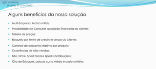 tga sistemas
simples & completo
Alguns benefícios da nossa solução
 Multi-Empresas Matriz x Filiais;
 Possibilidade de Consultar a posição financeira do cliente;
 Tabela de preços;
 Bloqueio por limite de credito e atraso do cliente;
 Controle de desconto Máximo por produto;
 Ocorrências de não-vendas;
 NFe, NFCe, Sped Fiscal e Sped Contribuições;
 Giro de Estoques, calcula custo médio e custo unitário;
 