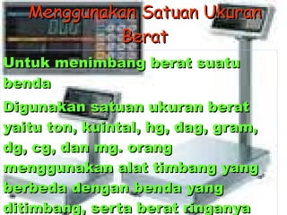 Menggunakan Satuan Ukuran Berat Untuk menimbang berat suatu benda  Digunakan satuan ukuran berat yaitu ton, kuintal, hg, dag, gram, dg, cg, dan mg. orang menggunakan alat timbang yang berbeda dengan benda yang ditimbang, serta berat ringanya benda yang ditimbang 