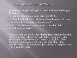    Berikut ini langkah-langkah menjawab e-mail sebagai
    berikut :
   1. Setelah membaca e-mail, klik link Reply.
   2. Pada kotak teks To, tuliskan nama dan alamat e-mail
      ke mana kita akan membalas e-mail .
   3. Ketiklah isi surat yang menjadi jawaban kita .
   4. Klik tombol kirim.

   Dengan fasilitas Reply kita dapat menyertakan kembali
    isi e-mail yang dikirim kepada kita. E-mail yang dia
    tulis disertakan di bawah jawaban yang kita buat.
    Dengan membaca e-mail yang dia kirimkan akan
    memudahkan dia membuka pikirannya akan jawaban
    yang kita berikan.
 