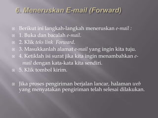    Berikut ini langkah-langkah meneruskan e-mail :
   1. Buka dan bacalah e-mail.
   2. Klik teks link Forward.
   3. Masukkanlah alamat e-mail yang ingin kita tuju.
   4. Ketiklah isi surat jika kita ingin menambahkan e-
      mail dengan kata-kata kita sendiri.
   5. Klik tombol kirim.

   Jika proses pengiriman berjalan lancar, halaman web
    yang menyatakan pengiriman telah selesai dilakukan.
 