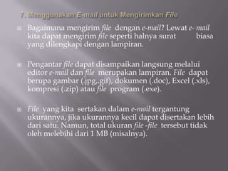    Bagaimana mengirim file dengan e-mail? Lewat e- mail
    kita dapat mengirim file seperti halnya surat   biasa
    yang dilengkapi dengan lampiran.

   Pengantar file dapat disampaikan langsung melalui
    editor e-mail dan file merupakan lampiran. File dapat
    berupa gambar (.jpg,.gif), dokumen (.doc), Excel (.xls),
    kompresi (.zip) atau file program (.exe).

   File yang kita sertakan dalam e-mail tergantung
    ukurannya, jika ukurannya kecil dapat disertakan lebih
    dari satu. Namun, total ukuran file -file tersebut tidak
    oleh melebihi dari 1 MB (misalnya).
 