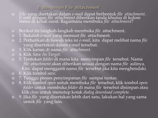    File yang dsertakan dalam e-mail dapat berbentuk file attachment.
    E-mail dengan file attachment diberikan tanda khusus di kolom
    status di kotak surat. Bagaimana membuka file attachment?

   Berikut ini langkah-langkah membuka file attachment.
   1. Bukalah e-mail yang memuat file attachment.
   2. Perhatikan di bawah teks isi e-mail, kita dapat melihat nama file
       yang disertakan dalam e-mail tersebut.
   3. Klik kanan di nama file attachment.
   4. Klik Save As Target.
   5. Tentukan folder di mana kita menyimpan file tersebut. Nama
       file attachment akan diberikan sesuai dengan nama file aslinya.
     Kita dapat mengganti nama file tersebut jika kita menghendaki.
   6. Klik tombol save.
   7. Tunggu proses penyimpanan file sampai tuntas.
   8. Klik tombol open untuk membuka file tersebut, klik tombol open
       folder untuk membuka folder di mana file tersebut disimpan atau
     klik close untuk menutup kotak dialog download complete.
   9. Jika file yang disertakan lebih dari satu, lakukan hal yang sama
       untuk file yang lain.
 
