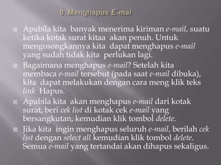    Apabila kita banyak menerima kiriman e-mail, suatu
    ketika kotak surat kitaa akan penuh. Untuk
    mengosongkannya kita dapat menghapus e-mail
    yang sudah tidak kita perlukan lagi.
   Bagaimana menghapus e-mail? Setelah kita
    membaca e-mail tersebut (pada saat e-mail dibuka),
    kita dapat melakukan dengan cara meng klik teks
    link Hapus.
   Apabila kita akan menghapus e-mail dari kotak
    surat, beri cek list di kotak cek e-mail yang
    bersangkutan, kemudian klik tombol delete.
   Jika kita ingin menghapus seluruh e-mail, berilah cek
    list dengan select all kemudian klik tombol delete.
    Semua e-mail yang tertandai akan dihapus sekaligus.
 
