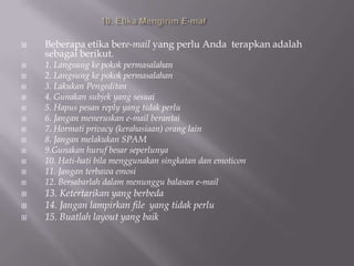    Beberapa etika bere-mail yang perlu Anda terapkan adalah
    sebagai berikut.
   1. Langsung ke pokok permasalahan
   2. Langsung ke pokok permasalahan
   3. Lakukan Pengeditan
   4. Gunakan subjek yang sesuai
   5. Hapus pesan reply yang tidak perlu
   6. Jangan meneruskan e-mail berantai
   7. Hormati privacy (kerahasiaan) orang lain
   8. Jangan melakukan SPAM
   9.Gunakan huruf besar seperlunya
   10. Hati-hati bila menggunakan singkatan dan emoticon
   11. Jangan terbawa emosi
   12. Bersabarlah dalam menunggu balasan e-mail
   13. Ketertarikan yang berbeda
   14. Jangan lampirkan file yang tidak perlu
   15. Buatlah layout yang baik
 