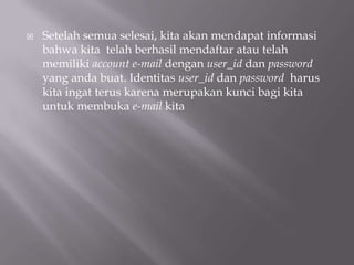    Setelah semua selesai, kita akan mendapat informasi
    bahwa kita telah berhasil mendaftar atau telah
    memiliki account e-mail dengan user_id dan password
    yang anda buat. Identitas user_id dan password harus
    kita ingat terus karena merupakan kunci bagi kita
    untuk membuka e-mail kita
 