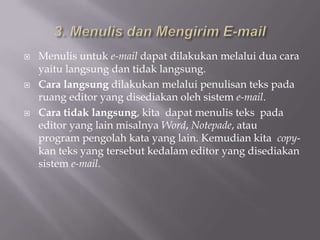    Menulis untuk e-mail dapat dilakukan melalui dua cara
    yaitu langsung dan tidak langsung.
   Cara langsung dilakukan melalui penulisan teks pada
    ruang editor yang disediakan oleh sistem e-mail.
   Cara tidak langsung, kita dapat menulis teks pada
    editor yang lain misalnya Word, Notepade, atau
    program pengolah kata yang lain. Kemudian kita copy-
    kan teks yang tersebut kedalam editor yang disediakan
    sistem e-mail.
 