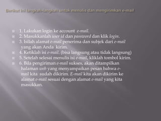    1. Lakukan login ke account e-mail.
   2. Masukkanlah user id dan password dan klik login.
   3. Isilah alamat e-mail penerima dan subjek dari e-mail
     yang akan Anda kirim.
   4. Ketiklah isi e-mail. (bisa langsung atau tidak langsung)
   5. Setelah selesai menulis isi e-mail, kliklah tombol kirim.
   6. Bila pengiriman e-mail sukses, akan ditampilkan
     halaman web yang menyampaikan pesan bahwa e-
     mail kita sudah dikirim. E-mail kita akan dikirim ke
     alamat e-mail sesuai dengan alamat e-mail yang kita
     masukkan.
 
