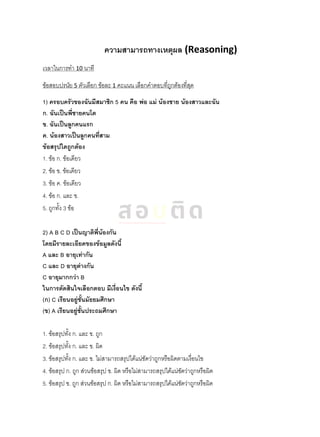 ความสามารถทางเหตุผล (Reasoning)
เวลาในการทา 10 นาที
ข้อสอบปรนัย 5 ตัวเลือก ข้อละ 1 คะแนน เลือกคาตอบที่ถูกต้องที่สุด
1) ครอบครัวของฉันมีสมาชิก 5 คน คือ พ่อ แม่ น้องชาย น้องสาวและฉัน
ก. ฉันเป็นพี่ชายคนโต
ข. ฉันเป็นลูกคนแรก
ค. น้องสาวเป็นลูกคนที่สาม
ข้อสรุปใดถูกต้อง
1. ข้อ ก. ข้อเดียว
2. ข้อ ข. ข้อเดียว
3. ข้อ ค. ข้อเดียว
4. ข้อ ก. และ ข.
5. ถูกทั้ง 3 ข้อ
2) A B C D เป็นญาติพี่น้องกัน
โดยมีรายละเอียดของข้อมูลดังนี้
A และ B อายุเท่ากัน
C และ D อายุต่างกัน
C อายุมากกว่า B
ในการตัดสินใจเลือกตอบ มีเงื่อนไข ดังนี้
(ก) C เรียนอยู่ชั้นมัธยมศึกษา
(ข) A เรียนอยู่ชั้นประถมศึกษา
1. ข้อสรุปทั้ง ก. และ ข. ถูก
2. ข้อสรุปทั้ง ก. และ ข. ผิด
3. ข้อสรุปทั้ง ก. และ ข. ไม่สามารถสรุปได้แน่ชัดว่าถูกหรือผิดตามเงื่อนไข
4. ข้อสรุป ก. ถูก ส่วนข้อสรุป ข. ผิด หรือไม่สามารถสรุปได้แน่ชัดว่าถูกหรือผิด
5. ข้อสรุป ข. ถูก ส่วนข้อสรุป ก. ผิด หรือไม่สามารถสรุปได้แน่ชัดว่าถูกหรือผิด
 