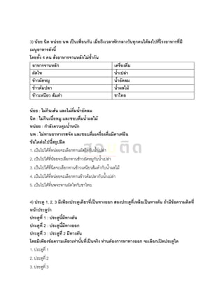 3) น้อย นิด หน่อย นพ เป็นเพื่อนกัน เมื่อถึงเวลาพักกลางวันทุกคนได้ลงไปที่โรงอาหารที่มี
เมนูอาหารดังนี้
โดยทั้ง 4 คน สั่งอาหารจานหลักไม่ซ้ากัน
อาหารจานหลัก เครื่องดื่ม
ผัดไท น้าเปล่า
ข้าวผัดหมู น้าอัดลม
ข้าวต้มปลา น้าผลไม้
ข้าวเหนียว ส้มตา ชาไทย
น้อย : ไม่กินเส้น และไม่ดื่มน้าอัดลม
นิด : ไม่กินเนื้อหมู และชอบดื่มน้าผลไม้
หน่อย : กาลังควบคุมน้าหนัก
นพ : ไม่ทานอาหารรสจัด และชอบดื่มเครื่องดื่มมีคาเฟอีน
ข้อใดต่อไปนี้สรุปผิด
1. เป็นไปได้ที่หน่อยจะเลือกทานผัดไทกับน้าเปล่า
2. เป็นไปได้ที่น้อยจะเลือกทานข้าวผัดหมูกับน้าเปล่า
3. เป็นไปได้ที่นิดจะเลือกทานข้าวเหนียวส้มตากับน้าผลไม้
4. เป็นไปได้ที่หน่อยจะเลือกทานข้าวต้มปลากับน้าเปล่า
5. เป็นไปได้ที่นพจะทานผัดไทกับชาไทย
4) ประตู 1, 2, 3 มีเพียงประตูเดียวที่เป็นทางออก สองประตูที่เหลือเป็นทางตัน ถ้ามีข้อความติดที่
หน้าประตูว่า
ประตูที่ 1 : ประตูนี้มีทางตัน
ประตูที่ 2 : ประตูนี้มีทางออก
ประตูที่ 3 : ประตูที่ 2 มีทางตัน
โดยมีเพียงข้อความเดียวเท่านั้นที่เป็นจริง ท่านต้องการหาทางออก จะเลือกเปิดประตูใด
1. ประตูที่ 1
2. ประตูที่ 2
3. ประตูที่ 3
 