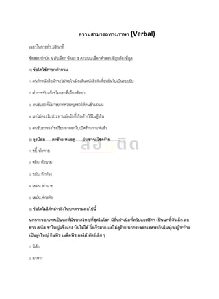 ความสามารถทางภาษา (Verbal)
เวลาในการทา 10 นาที
ข้อสอบปรนัย 5 ตัวเลือก ข้อละ 1 คะแนน เลือกคาตอบที่ถูกต้องที่สุด
1) ข้อใดใช้ภาษากากวม
1. คนรักหนังสือมักจะไม่พอใจเมื่อเห็นหนังสือที่เพื่อนยืมไปเป็นรอยยับ
2. ตารวจจับแก๊งขโมยรถที่เมืองพัทยา
3. คนขับรถที่มีมารยาทควรหยุดรถให้คนข้ามถนน
4. เราไม่ควรรับประทานผัดผักที่เก็บค้างไว้ในตู้เย็น
5. คนขับรถของโรงเรียนลาออกไปเปิดร้านกาแฟแล้ว
2) ลุงป้อม…….ตาซ้าย หมอดู……..ว่าเขาจะโชคร้าย……….
1. ขยี้, ทักทาย
2. ขยิบ, ทานาย
3. ขยับ, ทักท้วง
4. เขม่น, ทานาย
5. เขม้น, ท้วงติง
3) ข้อใดไม่ได้กล่าวถึงในบทความต่อไปนี้
นกกระจอกเทศเป็นนกที่มีขนาดใหญ่ที่สุดในโลก มีถิ่นกาเนิดที่ทวีปแอฟริกา เป็นนกที่หัวเล็ก คอ
ยาว ตาโต ขาใหญ่แข็งแรง บินไม่ได้ วิ่งเร็วมาก แต่ไม่ดุร้าย นกกระจอกเทศหากินในทุ่งหญ้ากว้าง
เป็นฝูงใหญ่ กินพืช เมล็ดพืช ผลไม้ สัตว์เล็กๆ
1. นิสัย
2. อาหาร
 